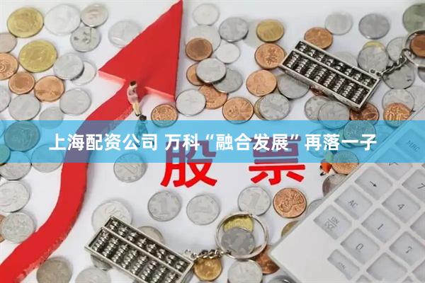 上海配资公司 万科“融合发展”再落一子