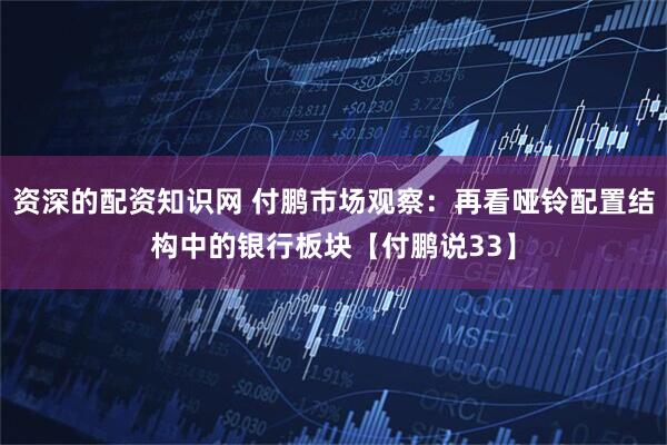 资深的配资知识网 付鹏市场观察：再看哑铃配置结构中的银行板块【付鹏说33】