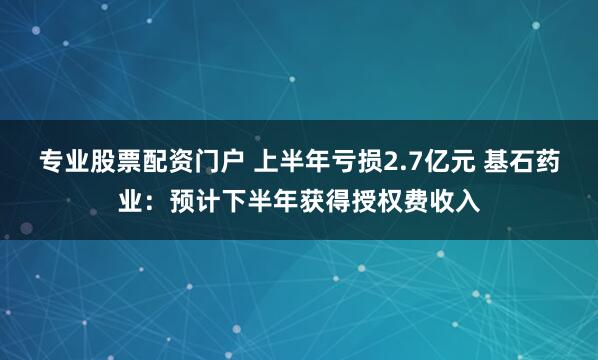 专业股票配资门户 上半年亏损2.7亿元 基石药业：预计下半年获得授权费收入