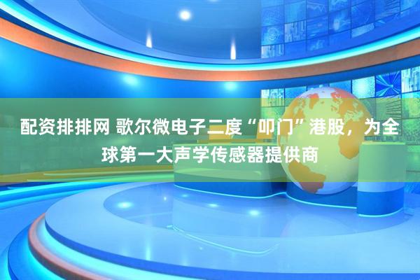 配资排排网 歌尔微电子二度“叩门”港股，为全球第一大声学传感器提供商