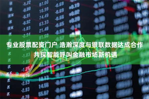 专业股票配资门户 浩瀚深度与银联数据达成合作 共探智能呼叫金融市场新机遇
