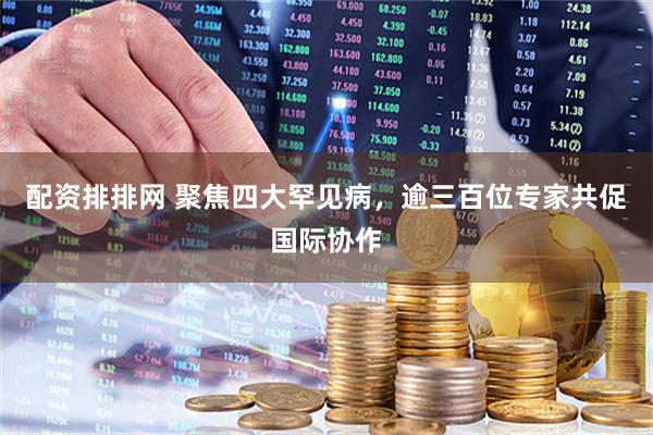 配资排排网 聚焦四大罕见病，逾三百位专家共促国际协作