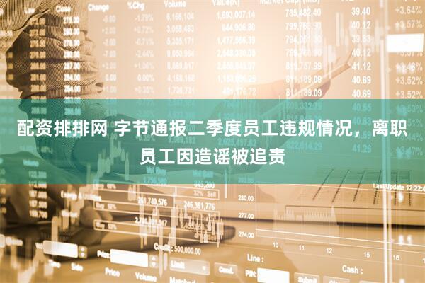 配资排排网 字节通报二季度员工违规情况，离职员工因造谣被追责
