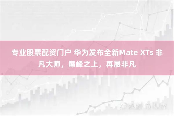 专业股票配资门户 华为发布全新Mate XTs 非凡大师，巅峰之上，再展非凡