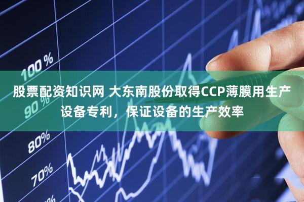 股票配资知识网 大东南股份取得CCP薄膜用生产设备专利，保证设备的生产效率
