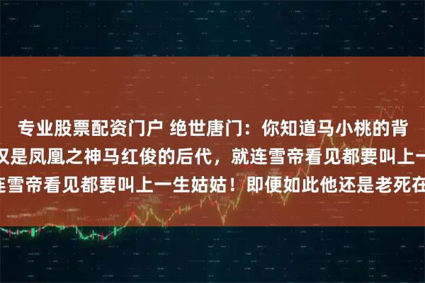 专业股票配资门户 绝世唐门：你知道马小桃的背景究竟有多恐怖吗？不仅是凤凰之神马红俊的后代，就连雪帝看见都要叫上一生姑姑！即便如此他还是老死在凡间！